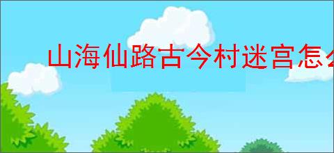 山海仙路古今村迷宫怎么触发
