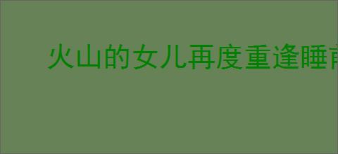火山的女儿再度重逢睡前故事选什么奖励
